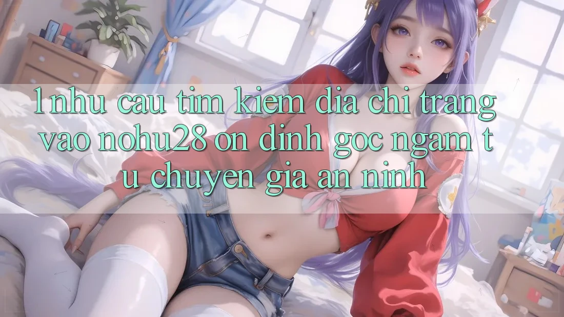 1. Nhu Cầu Tìm Kiếm Địa chỉ trang Vào Nohu28 Ổn định - Góc Ngắm Từ Chuyên Gia An ninh