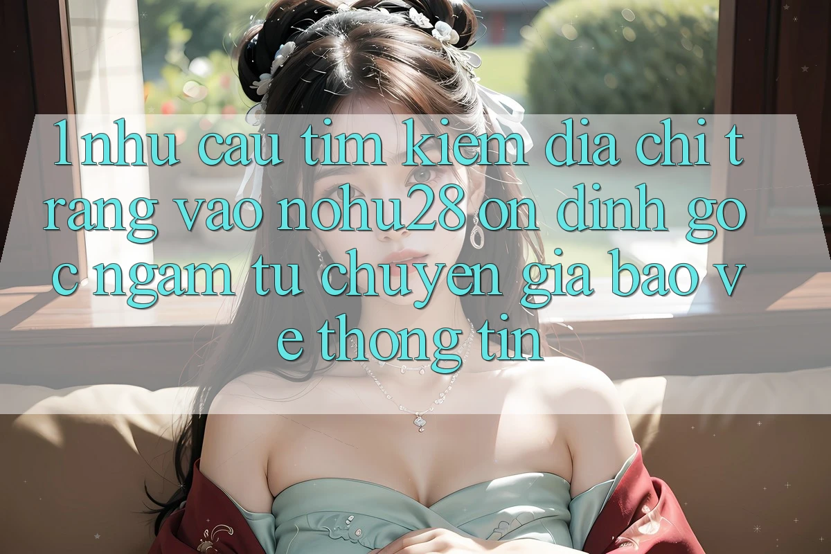 1. Nhu Cầu Tìm Kiếm Địa chỉ trang Vào Nohu28 Ổn định - Góc Ngắm Từ Chuyên Gia Bảo vệ thông tin
