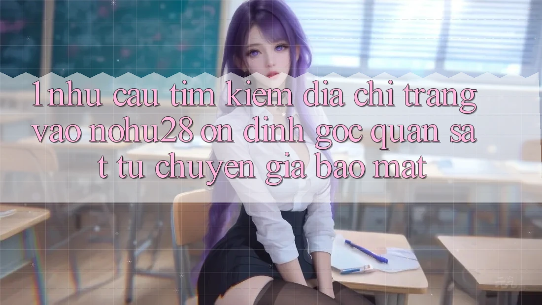 1. Nhu Cầu Tìm Kiếm Địa chỉ trang Vào Nohu28 Ổn định - Góc Quan sát Từ Chuyên Gia Bảo Mật