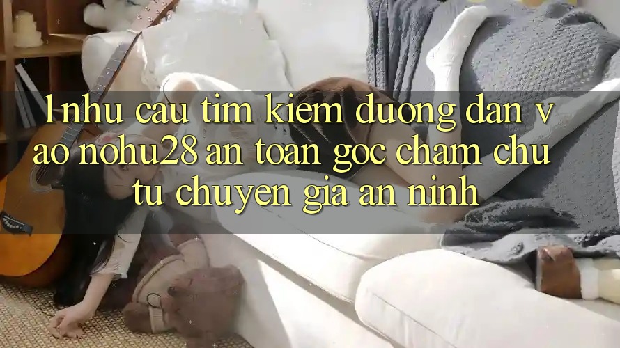 1. Nhu Cầu Tìm Kiếm Đường dẫn Vào Nohu28 An Toàn - Góc Chăm chú Từ Chuyên Gia An ninh