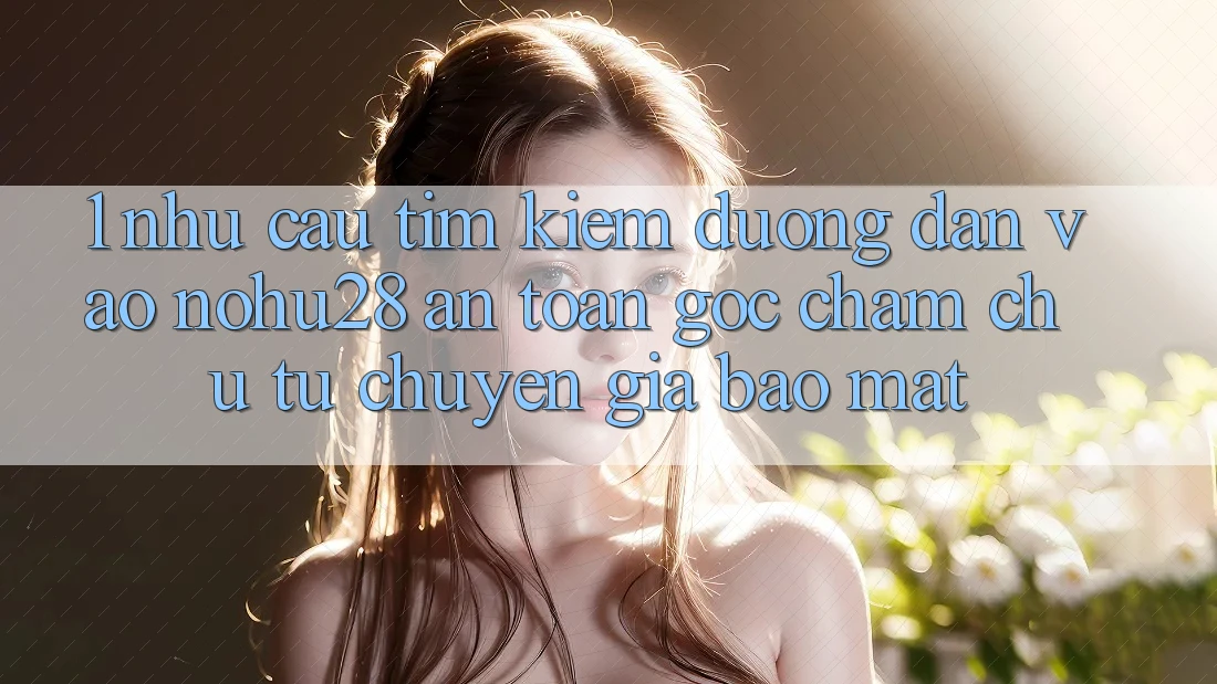 1. Nhu Cầu Tìm Kiếm Đường dẫn Vào Nohu28 An Toàn - Góc Chăm chú Từ Chuyên Gia Bảo Mật