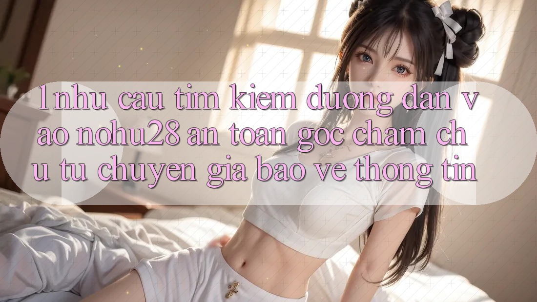 1. Nhu Cầu Tìm kiếm Đường dẫn Vào Nohu28 An Toàn - Góc Chăm chú Từ Chuyên Gia Bảo vệ thông tin