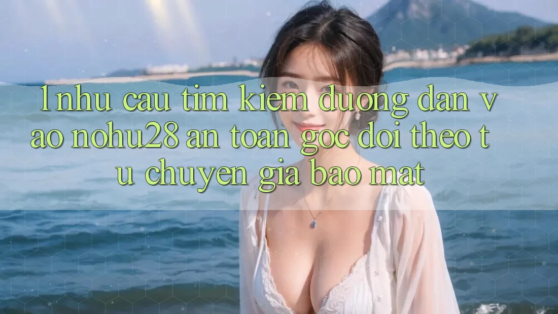 1. Nhu Cầu Tìm Kiếm Đường dẫn Vào Nohu28 An Toàn - Góc Dõi theo Từ Chuyên Gia Bảo Mật