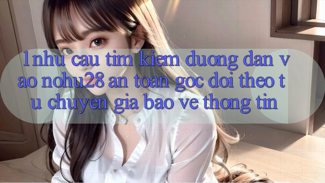 1. Nhu Cầu Tìm Kiếm Đường dẫn Vào Nohu28 An Toàn - Góc Dõi theo Từ Chuyên Gia Bảo vệ thông tin 1. Nhu Cầu Tìm Kiếm Đường dẫn Vào Nohu28 An Toàn - Góc Dõi theo Từ Chuyên Gia Bảo vệ thông tin
