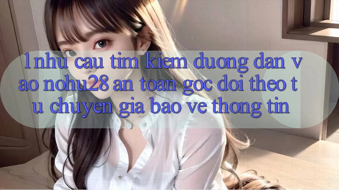 1. Nhu Cầu Tìm Kiếm Đường dẫn Vào Nohu28 An Toàn - Góc Dõi theo Từ Chuyên Gia Bảo vệ thông tin
