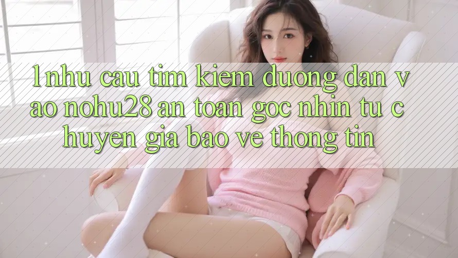 1. Nhu Cầu Tìm Kiếm Đường dẫn Vào Nohu28 An toàn - Góc Nhìn Từ Chuyên Gia Bảo vệ thông tin 1. Nhu Cầu Tìm Kiếm Đường dẫn Vào Nohu28 An toàn - Góc Nhìn Từ Chuyên Gia Bảo vệ thông tin