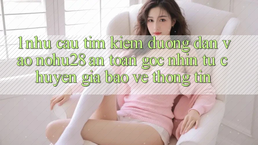 1. Nhu Cầu Tìm kiếm Đường dẫn Vào Nohu28 An Toàn - Góc Nhìn Từ Chuyên Gia Bảo vệ thông tin 1. Nhu Cầu Tìm kiếm Đường dẫn Vào Nohu28 An Toàn - Góc Nhìn Từ Chuyên Gia Bảo vệ thông tin
