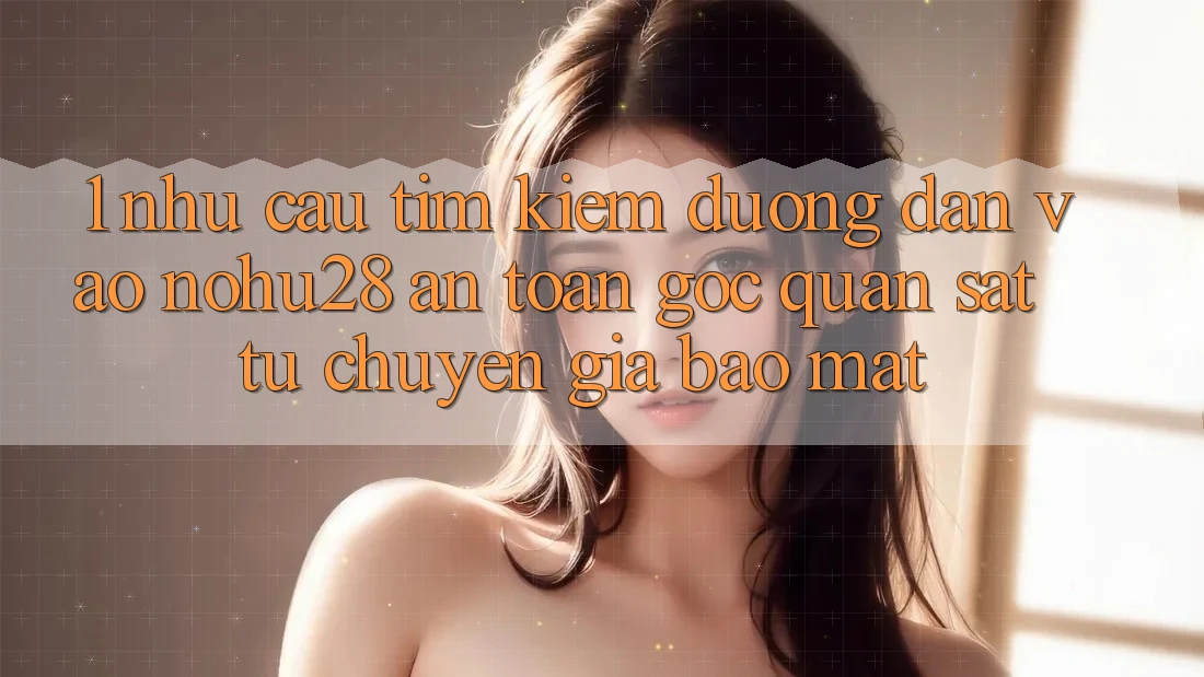 1. Nhu Cầu Tìm Kiếm Đường dẫn Vào Nohu28 An Toàn - Góc Quan sát Từ Chuyên Gia Bảo Mật 1. Nhu Cầu Tìm Kiếm Đường dẫn Vào Nohu28 An Toàn - Góc Quan sát Từ Chuyên Gia Bảo Mật