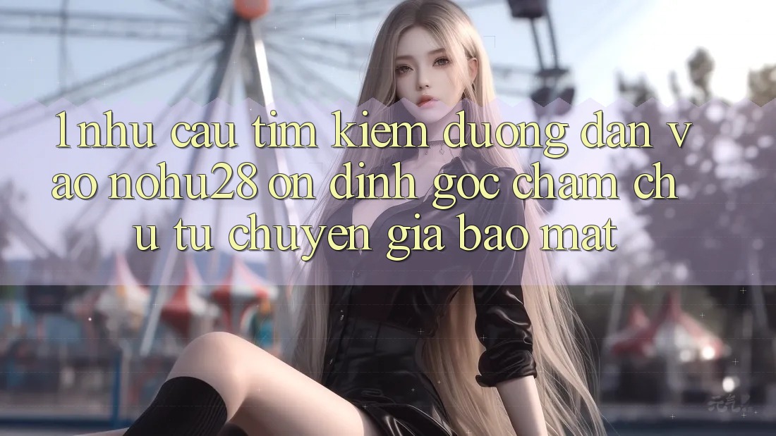 1. Nhu Cầu Tìm Kiếm Đường dẫn Vào Nohu28 Ổn định - Góc Chăm chú Từ Chuyên Gia Bảo Mật 1. Nhu Cầu Tìm Kiếm Đường dẫn Vào Nohu28 Ổn định - Góc Chăm chú Từ Chuyên Gia Bảo Mật