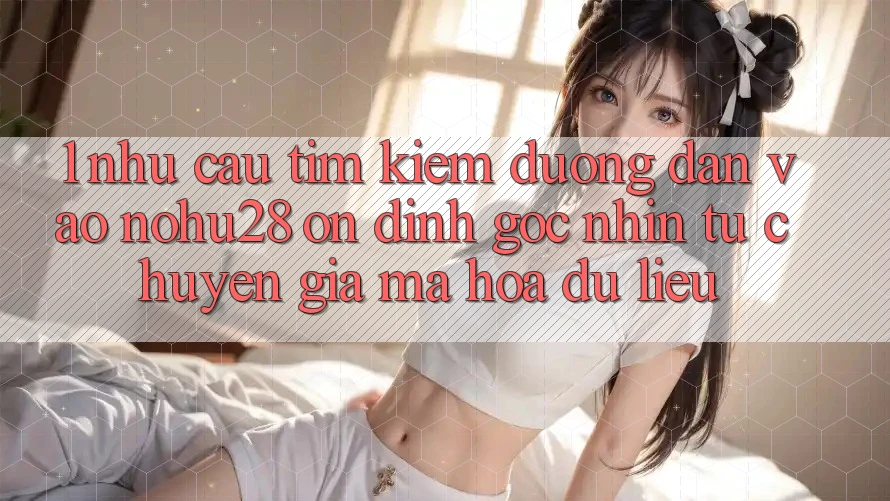 1. Nhu Cầu Tìm Kiếm Đường dẫn Vào Nohu28 Ổn định - Góc Nhìn Từ Chuyên Gia Mã hóa dữ liệu