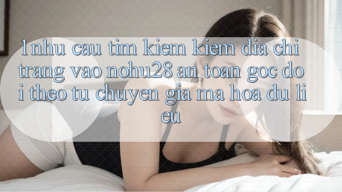 1. Nhu Cầu Tìm kiếm Kiếm Địa chỉ trang Vào Nohu28 An Toàn - Góc Dõi theo Từ Chuyên Gia Mã hóa dữ liệu