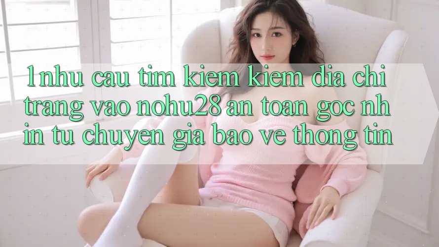 1. Nhu Cầu Tìm kiếm Kiếm Địa chỉ trang Vào Nohu28 An Toàn - Góc Nhìn Từ Chuyên Gia Bảo vệ thông tin