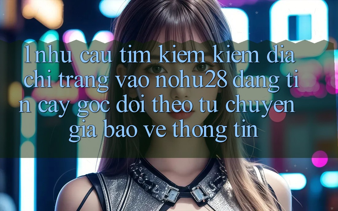 1. Nhu Cầu Tìm kiếm Kiếm Địa chỉ trang Vào Nohu28 Đáng tin cậy - Góc Dõi theo Từ Chuyên Gia Bảo vệ thông tin 1. Nhu Cầu Tìm kiếm Kiếm Địa chỉ trang Vào Nohu28 Đáng tin cậy - Góc Dõi theo Từ Chuyên Gia Bảo vệ thông tin