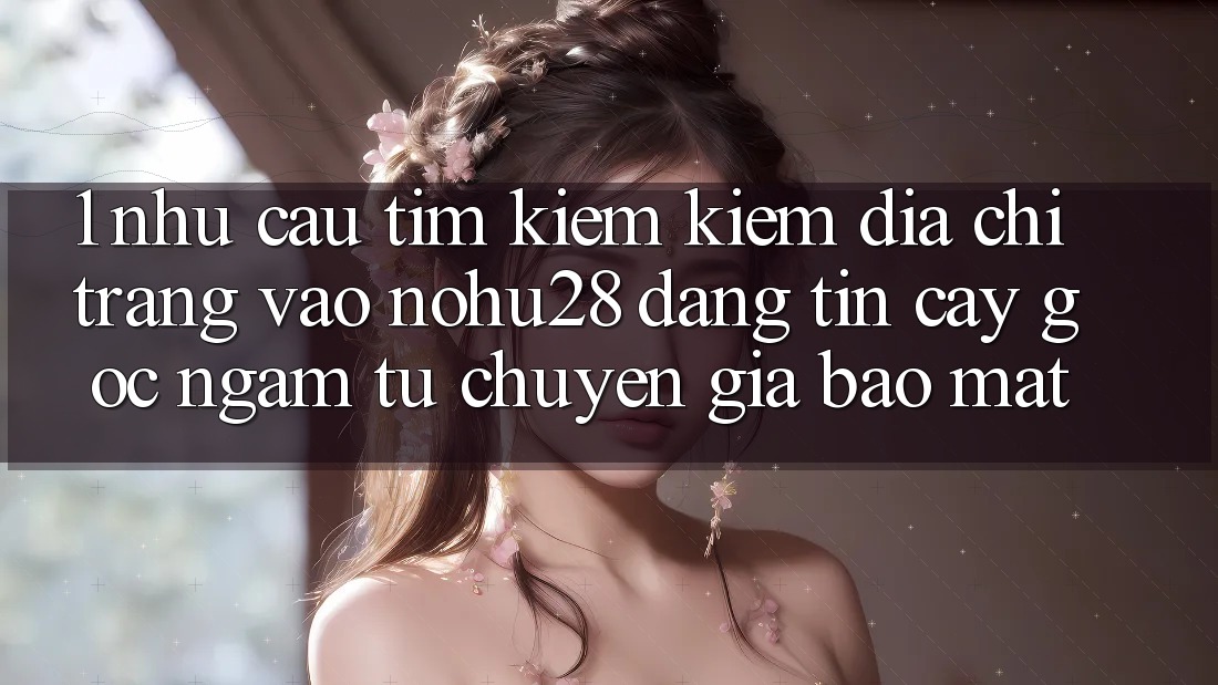 1. Nhu Cầu Tìm kiếm Kiếm Địa chỉ trang Vào Nohu28 Đáng tin cậy - Góc Ngắm Từ Chuyên Gia Bảo Mật