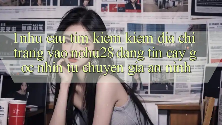 1. Nhu Cầu Tìm kiếm Kiếm Địa chỉ trang Vào Nohu28 Đáng tin cậy - Góc Nhìn Từ Chuyên Gia An ninh 1. Nhu Cầu Tìm kiếm Kiếm Địa chỉ trang Vào Nohu28 Đáng tin cậy - Góc Nhìn Từ Chuyên Gia An ninh