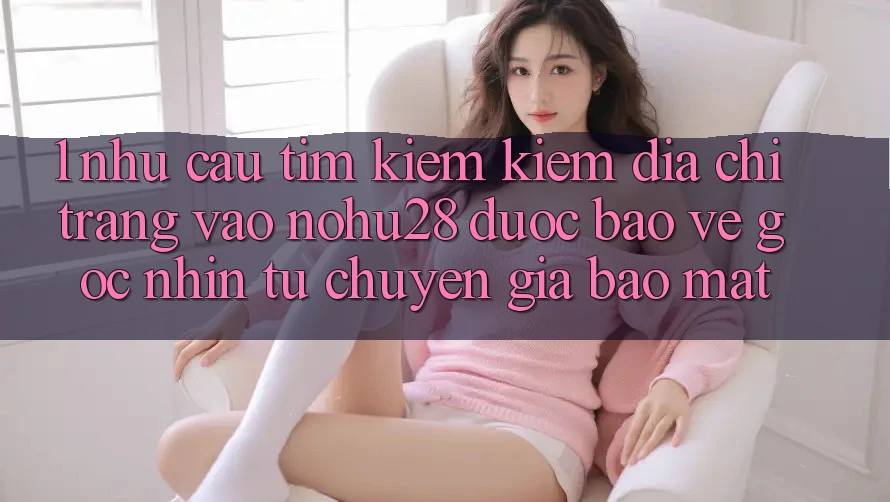 1. Nhu Cầu Tìm kiếm Kiếm Địa chỉ trang Vào Nohu28 Được bảo vệ - Góc Nhìn Từ Chuyên Gia Bảo Mật 1. Nhu Cầu Tìm kiếm Kiếm Địa chỉ trang Vào Nohu28 Được bảo vệ - Góc Nhìn Từ Chuyên Gia Bảo Mật