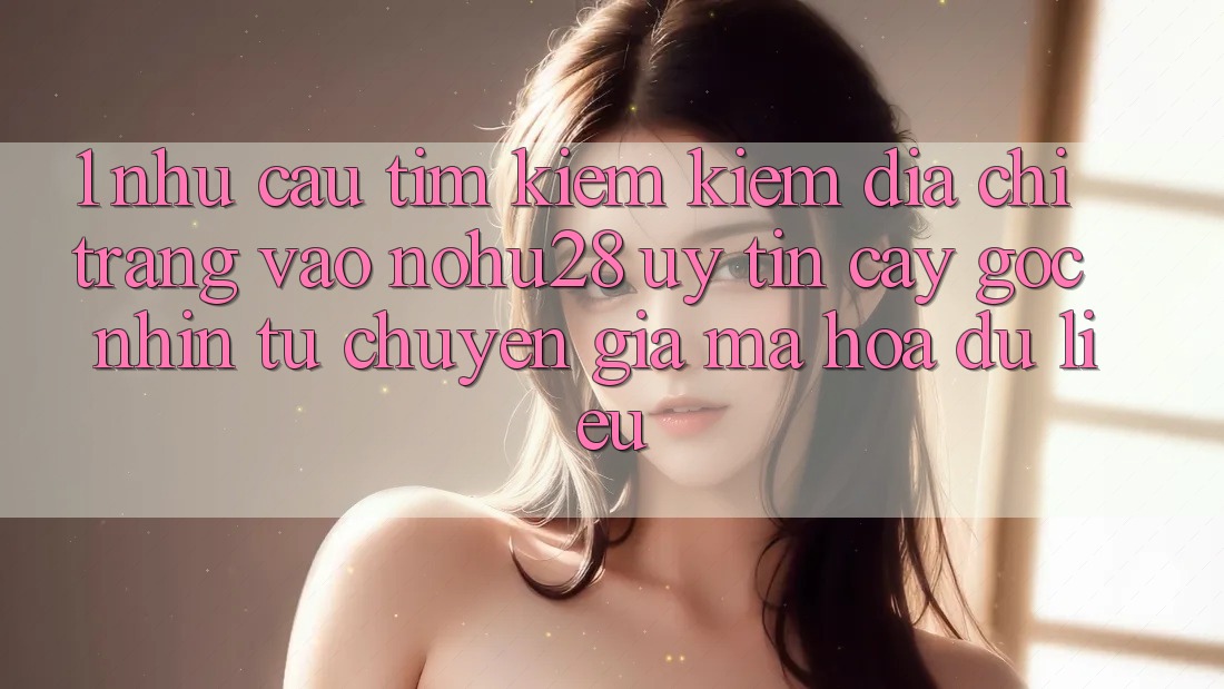 1. Nhu Cầu Tìm kiếm Kiếm Địa chỉ trang Vào Nohu28 Uy tín cậy - Góc Nhìn Từ Chuyên Gia Mã hóa dữ liệu