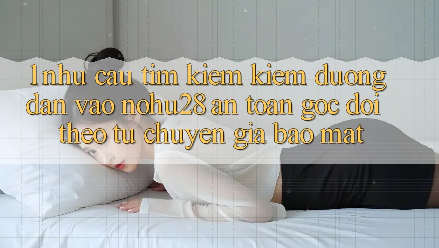 1. Nhu Cầu Tìm kiếm Kiếm Đường dẫn Vào Nohu28 An Toàn - Góc Dõi theo Từ Chuyên Gia Bảo mật 1. Nhu Cầu Tìm kiếm Kiếm Đường dẫn Vào Nohu28 An Toàn - Góc Dõi theo Từ Chuyên Gia Bảo mật