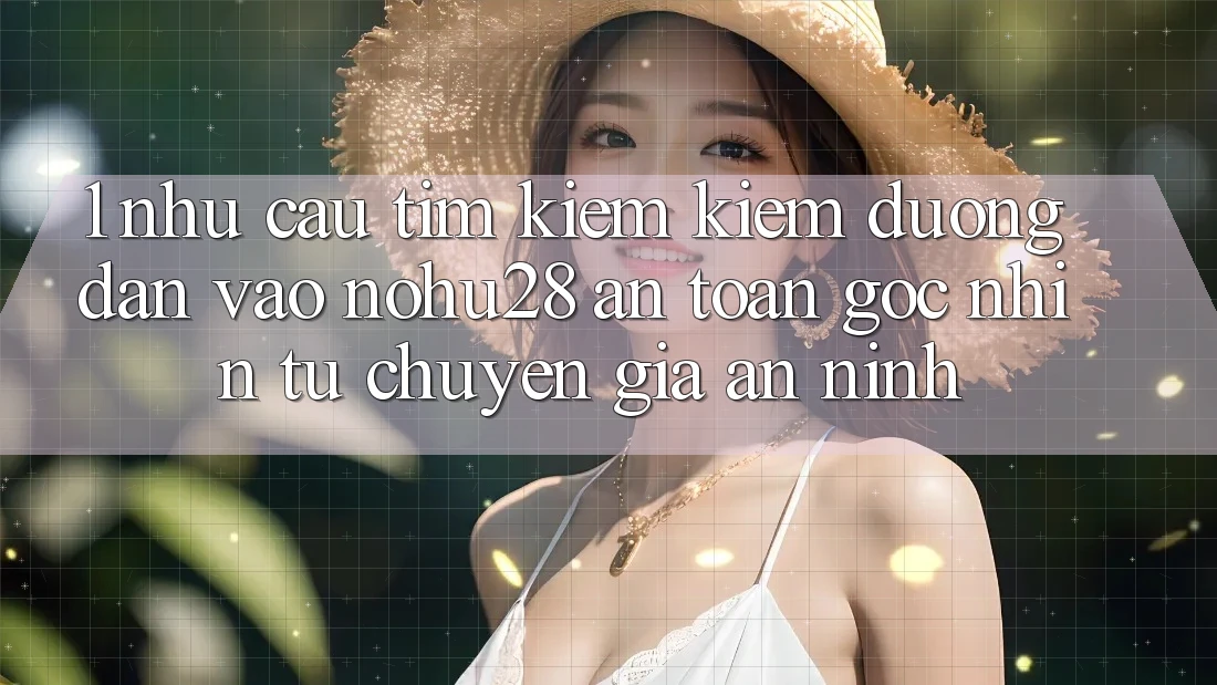 1. Nhu Cầu Tìm kiếm Kiếm Đường dẫn Vào Nohu28 An Toàn - Góc Nhìn Từ Chuyên Gia An ninh