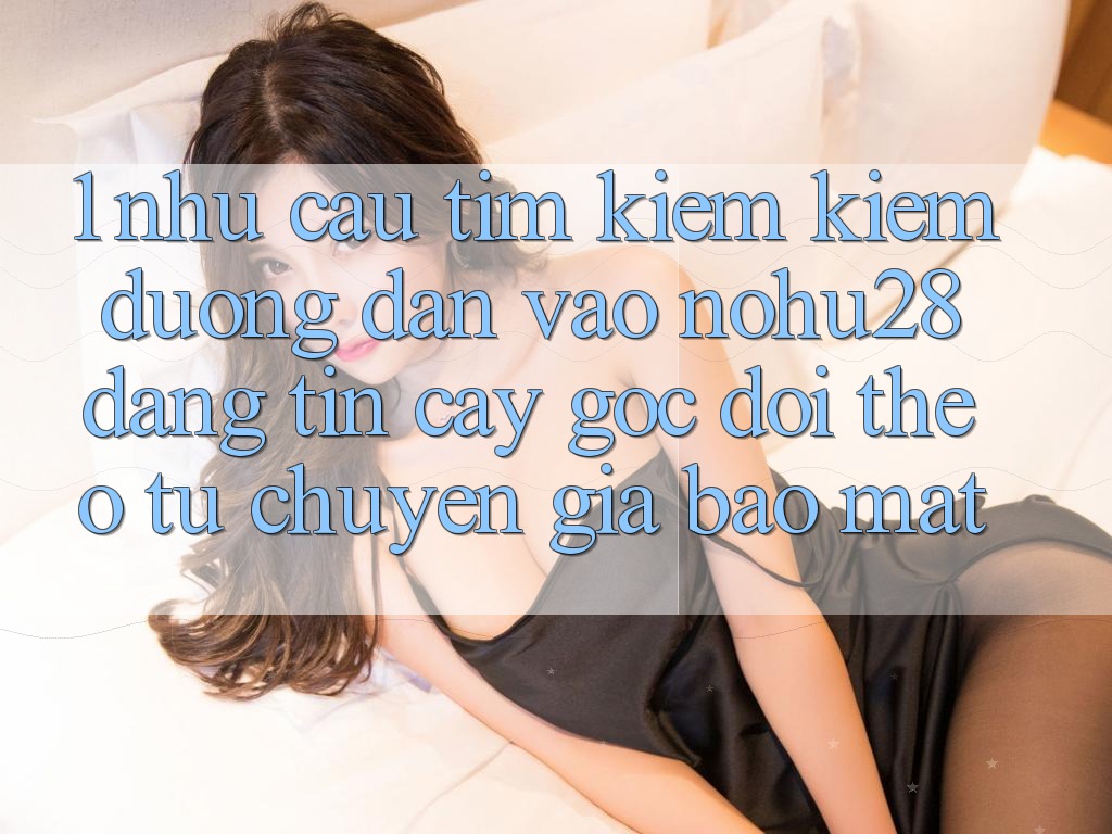1. Nhu Cầu Tìm kiếm Kiếm Đường dẫn Vào Nohu28 Đáng tin cậy - Góc Dõi theo Từ Chuyên Gia Bảo Mật