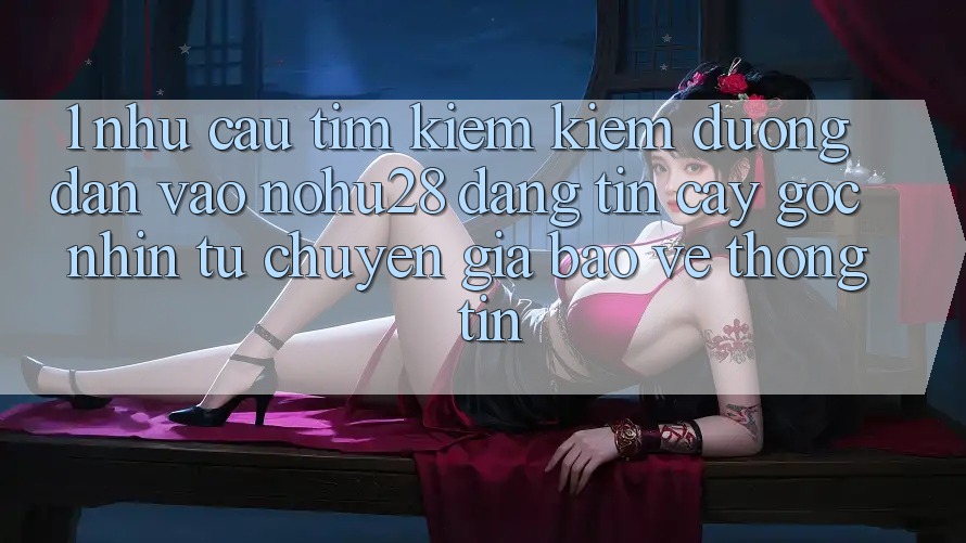 1. Nhu Cầu Tìm kiếm Kiếm Đường dẫn Vào Nohu28 Đáng tin cậy - Góc Nhìn Từ Chuyên Gia Bảo vệ thông tin