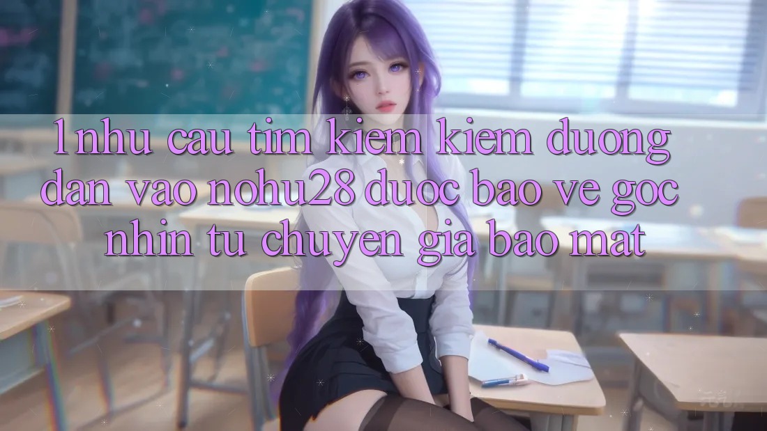 1. Nhu Cầu Tìm kiếm Kiếm Đường dẫn Vào Nohu28 Được bảo vệ - Góc Nhìn Từ Chuyên Gia Bảo Mật 1. Nhu Cầu Tìm kiếm Kiếm Đường dẫn Vào Nohu28 Được bảo vệ - Góc Nhìn Từ Chuyên Gia Bảo Mật