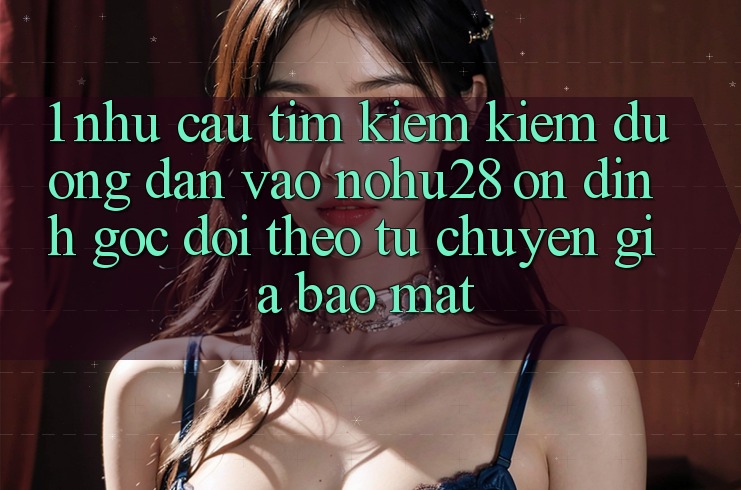 1. Nhu Cầu Tìm kiếm Kiếm Đường dẫn Vào Nohu28 Ổn định - Góc Dõi theo Từ Chuyên Gia Bảo Mật