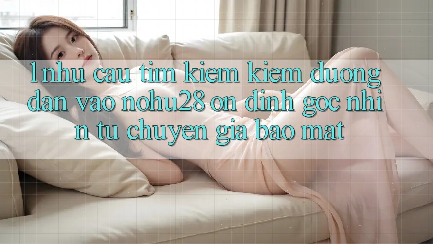 1. Nhu Cầu Tìm kiếm Kiếm Đường dẫn Vào Nohu28 Ổn định - Góc Nhìn Từ Chuyên Gia Bảo Mật 1. Nhu Cầu Tìm kiếm Kiếm Đường dẫn Vào Nohu28 Ổn định - Góc Nhìn Từ Chuyên Gia Bảo Mật