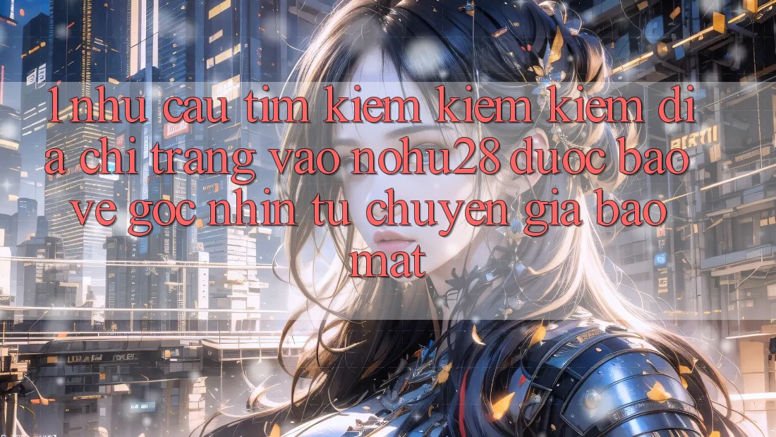 1. Nhu Cầu Tìm kiếm kiếm Kiếm Địa chỉ trang Vào Nohu28 Được bảo vệ - Góc Nhìn Từ Chuyên Gia Bảo mật