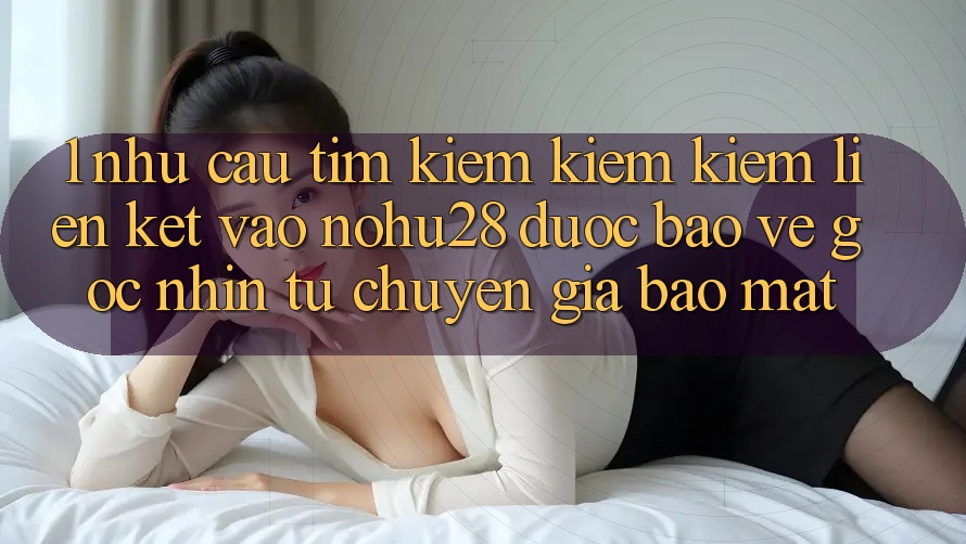 1. Nhu Cầu Tìm kiếm kiếm Kiếm Liên kết Vào Nohu28 Được bảo vệ - Góc Nhìn Từ Chuyên Gia Bảo Mật 1. Nhu Cầu Tìm kiếm kiếm Kiếm Liên kết Vào Nohu28 Được bảo vệ - Góc Nhìn Từ Chuyên Gia Bảo Mật