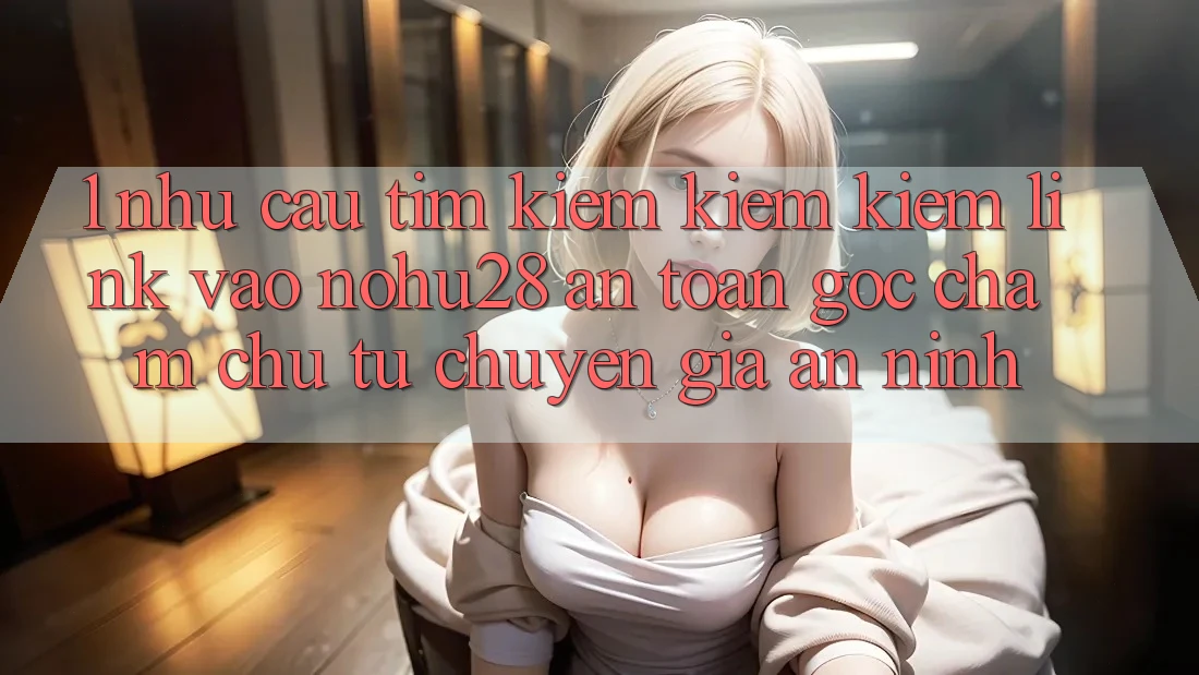 1. Nhu Cầu Tìm kiếm kiếm Kiếm Link Vào Nohu28 An Toàn - Góc Chăm chú Từ Chuyên Gia An ninh