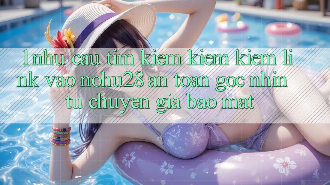 1. Nhu Cầu Tìm kiếm kiếm Kiếm Link Vào Nohu28 An toàn - Góc Nhìn Từ Chuyên Gia Bảo mật