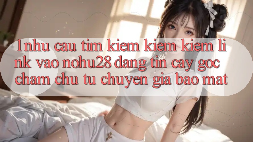 1. Nhu Cầu Tìm kiếm kiếm Kiếm Link Vào Nohu28 Đáng tin cậy - Góc Chăm chú Từ Chuyên Gia Bảo Mật 1. Nhu Cầu Tìm kiếm kiếm Kiếm Link Vào Nohu28 Đáng tin cậy - Góc Chăm chú Từ Chuyên Gia Bảo Mật