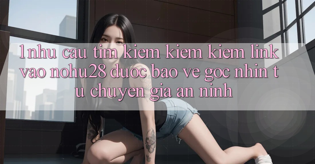 1. Nhu Cầu Tìm kiếm kiếm Kiếm Link Vào Nohu28 Được bảo vệ - Góc Nhìn Từ Chuyên Gia An ninh 1. Nhu Cầu Tìm kiếm kiếm Kiếm Link Vào Nohu28 Được bảo vệ - Góc Nhìn Từ Chuyên Gia An ninh