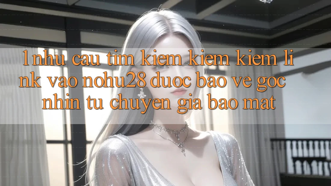 1. Nhu Cầu Tìm kiếm kiếm Kiếm Link Vào Nohu28 Được bảo vệ - Góc Nhìn Từ Chuyên Gia Bảo Mật 1. Nhu Cầu Tìm kiếm kiếm Kiếm Link Vào Nohu28 Được bảo vệ - Góc Nhìn Từ Chuyên Gia Bảo Mật