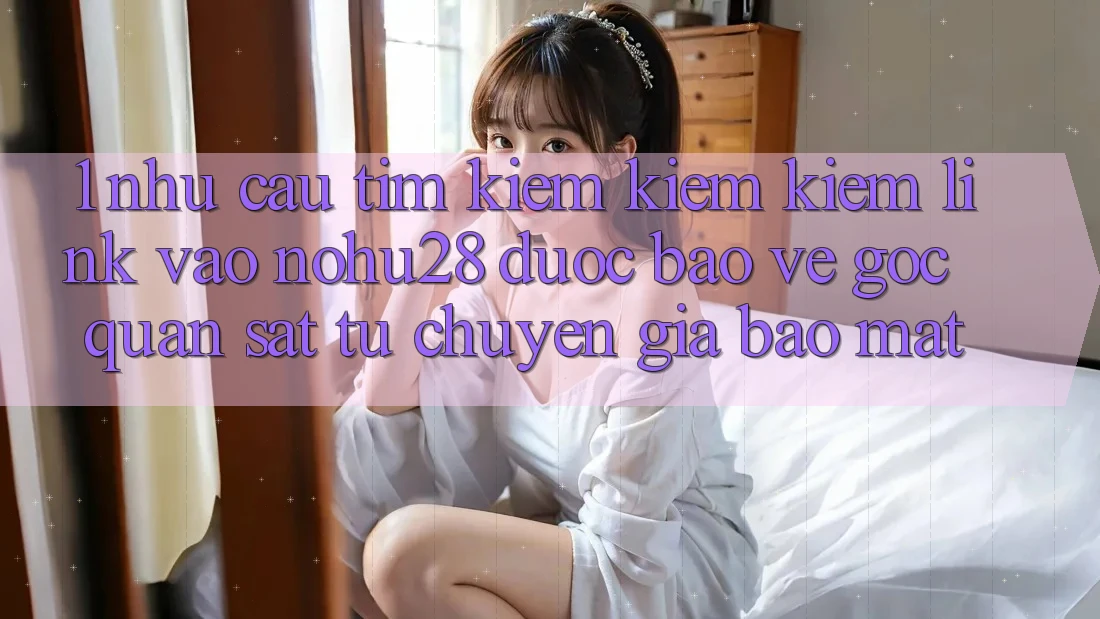 1. Nhu Cầu Tìm kiếm kiếm Kiếm Link Vào Nohu28 Được bảo vệ - Góc Quan sát Từ Chuyên Gia Bảo Mật