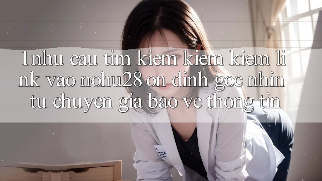1. Nhu Cầu Tìm kiếm kiếm Kiếm Link Vào Nohu28 Ổn định - Góc Nhìn Từ Chuyên Gia Bảo vệ thông tin