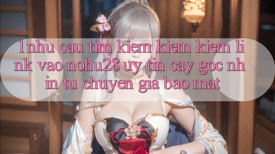 1. Nhu Cầu Tìm kiếm kiếm Kiếm Link Vào Nohu28 Uy tín cậy - Góc Nhìn Từ Chuyên Gia Bảo Mật