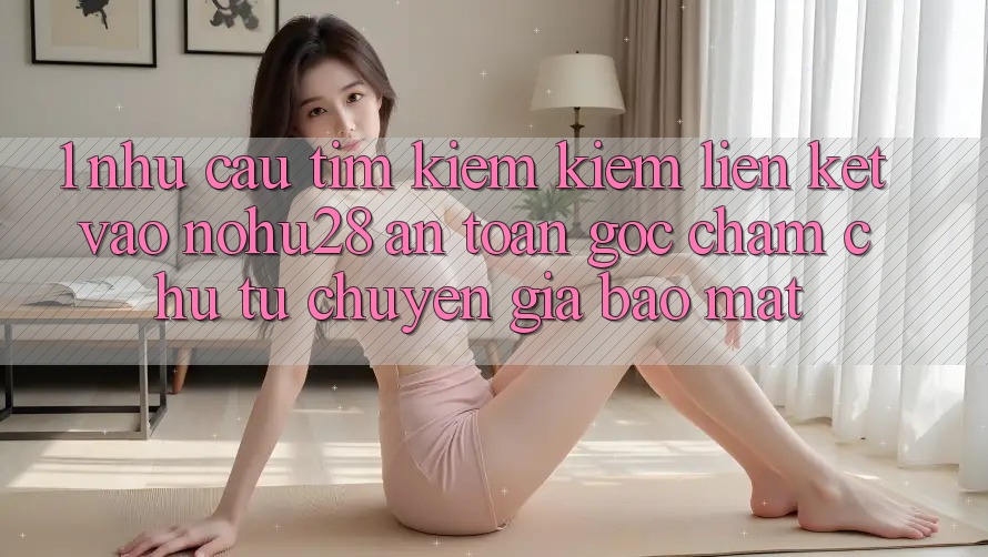 1. Nhu Cầu Tìm kiếm Kiếm Liên kết Vào Nohu28 An Toàn - Góc Chăm chú Từ Chuyên Gia Bảo Mật 1. Nhu Cầu Tìm kiếm Kiếm Liên kết Vào Nohu28 An Toàn - Góc Chăm chú Từ Chuyên Gia Bảo Mật
