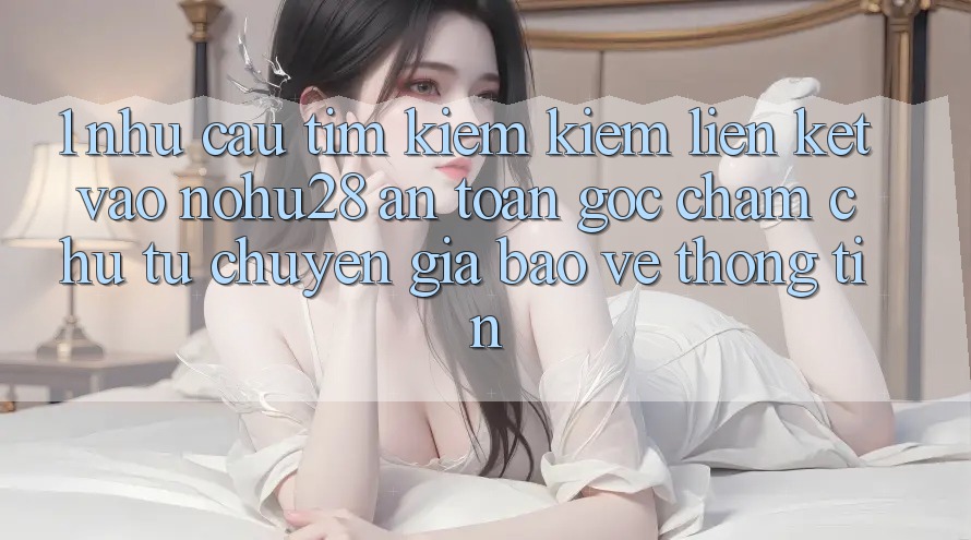 1. Nhu Cầu Tìm kiếm Kiếm Liên kết Vào Nohu28 An Toàn - Góc Chăm chú Từ Chuyên Gia Bảo vệ thông tin