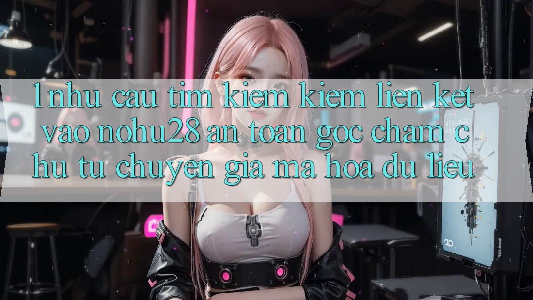 1. Nhu Cầu Tìm kiếm Kiếm Liên kết Vào Nohu28 An Toàn - Góc Chăm chú Từ Chuyên Gia Mã hóa dữ liệu