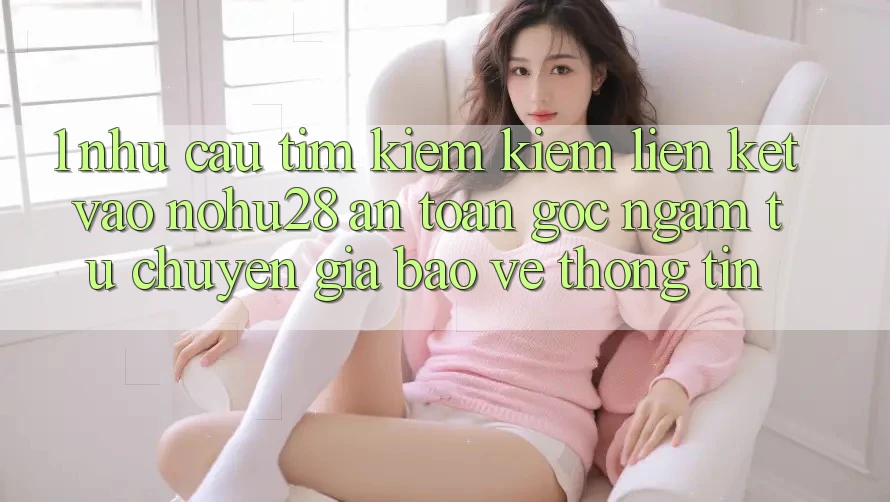 1. Nhu Cầu Tìm kiếm Kiếm Liên kết Vào Nohu28 An Toàn - Góc Ngắm Từ Chuyên Gia Bảo vệ thông tin