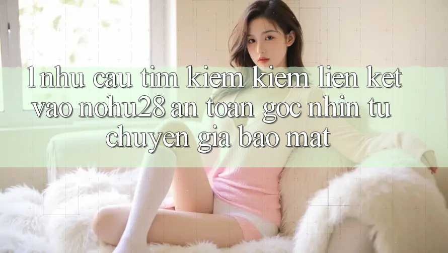 1. Nhu Cầu Tìm kiếm Kiếm Liên kết Vào Nohu28 An Toàn - Góc Nhìn Từ Chuyên Gia Bảo Mật 1. Nhu Cầu Tìm kiếm Kiếm Liên kết Vào Nohu28 An Toàn - Góc Nhìn Từ Chuyên Gia Bảo Mật