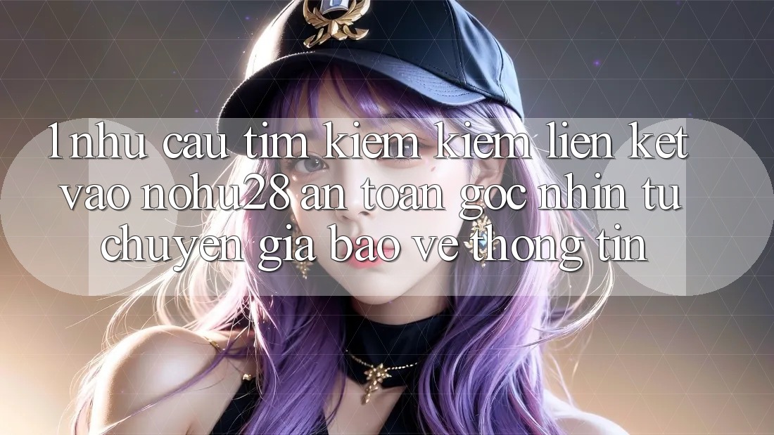 1. Nhu Cầu Tìm kiếm Kiếm Liên kết Vào Nohu28 An Toàn - Góc Nhìn Từ Chuyên Gia Bảo vệ thông tin