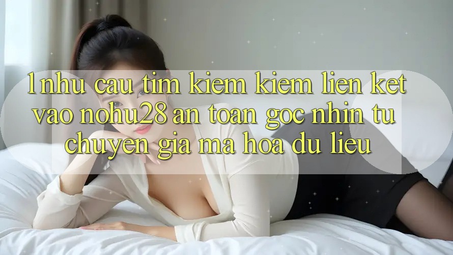 1. Nhu Cầu Tìm kiếm Kiếm Liên kết Vào Nohu28 An Toàn - Góc Nhìn Từ Chuyên Gia Mã hóa dữ liệu 1. Nhu Cầu Tìm kiếm Kiếm Liên kết Vào Nohu28 An Toàn - Góc Nhìn Từ Chuyên Gia Mã hóa dữ liệu