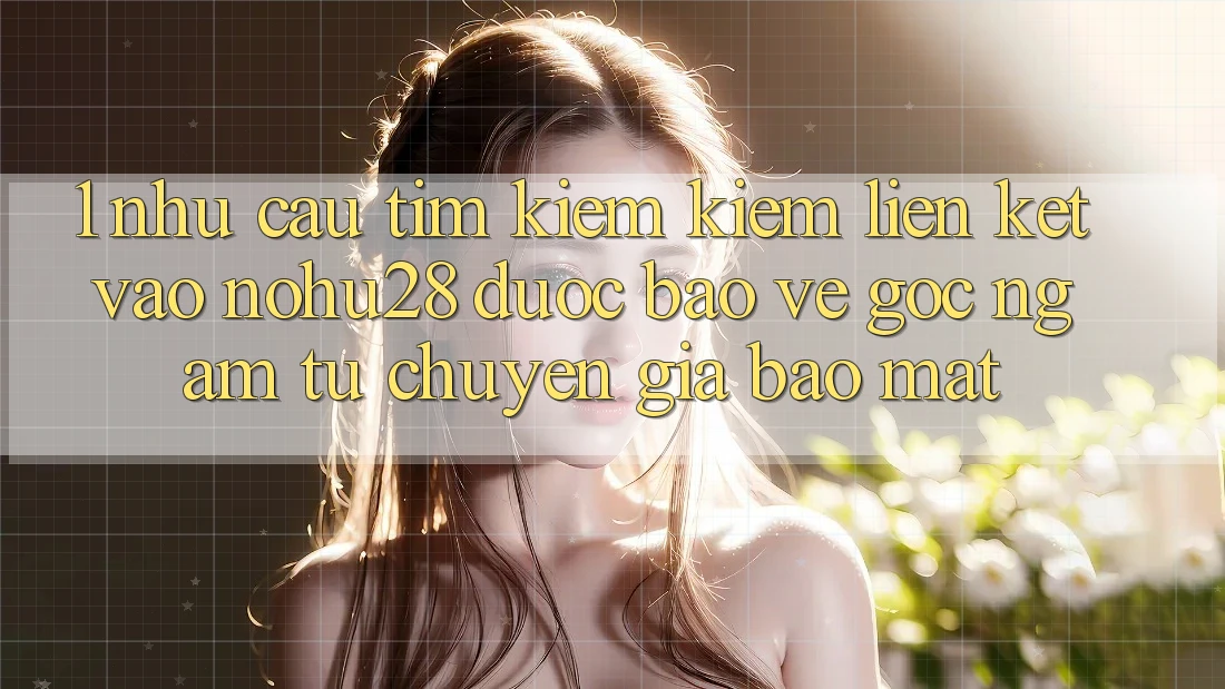 1. Nhu Cầu Tìm kiếm kiếm Liên kết Vào Nohu28 Được bảo vệ - Góc Ngắm Từ Chuyên Gia Bảo Mật