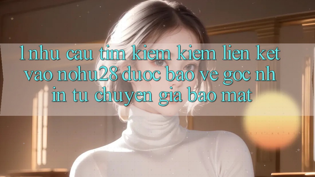 1. Nhu Cầu Tìm kiếm Kiếm Liên kết Vào Nohu28 Được bảo vệ - Góc Nhìn Từ Chuyên Gia Bảo Mật 1. Nhu Cầu Tìm kiếm Kiếm Liên kết Vào Nohu28 Được bảo vệ - Góc Nhìn Từ Chuyên Gia Bảo Mật