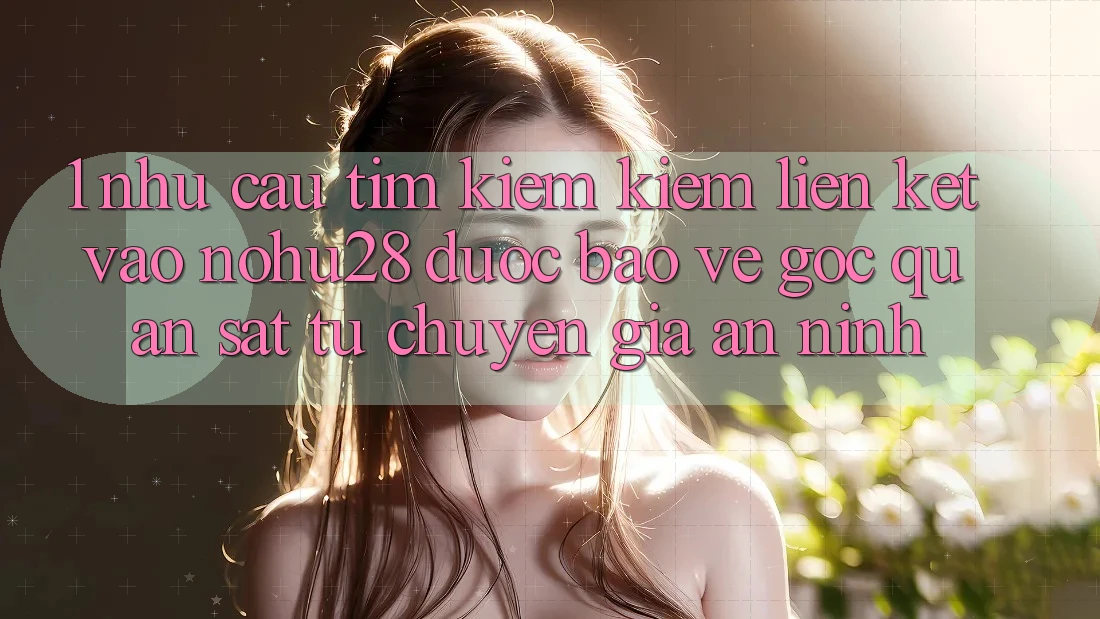 1. Nhu Cầu Tìm kiếm Kiếm Liên kết Vào Nohu28 Được bảo vệ - Góc Quan sát Từ Chuyên Gia An ninh