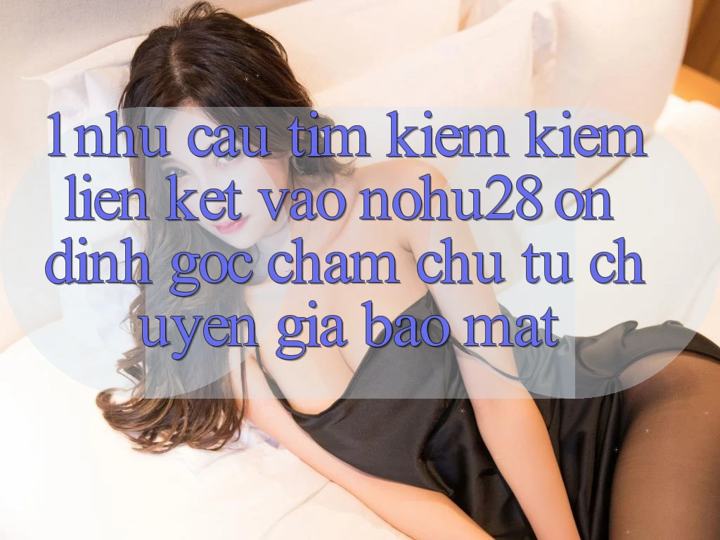 1. Nhu Cầu Tìm kiếm kiếm Liên kết Vào Nohu28 Ổn định - Góc Chăm chú Từ Chuyên Gia Bảo Mật