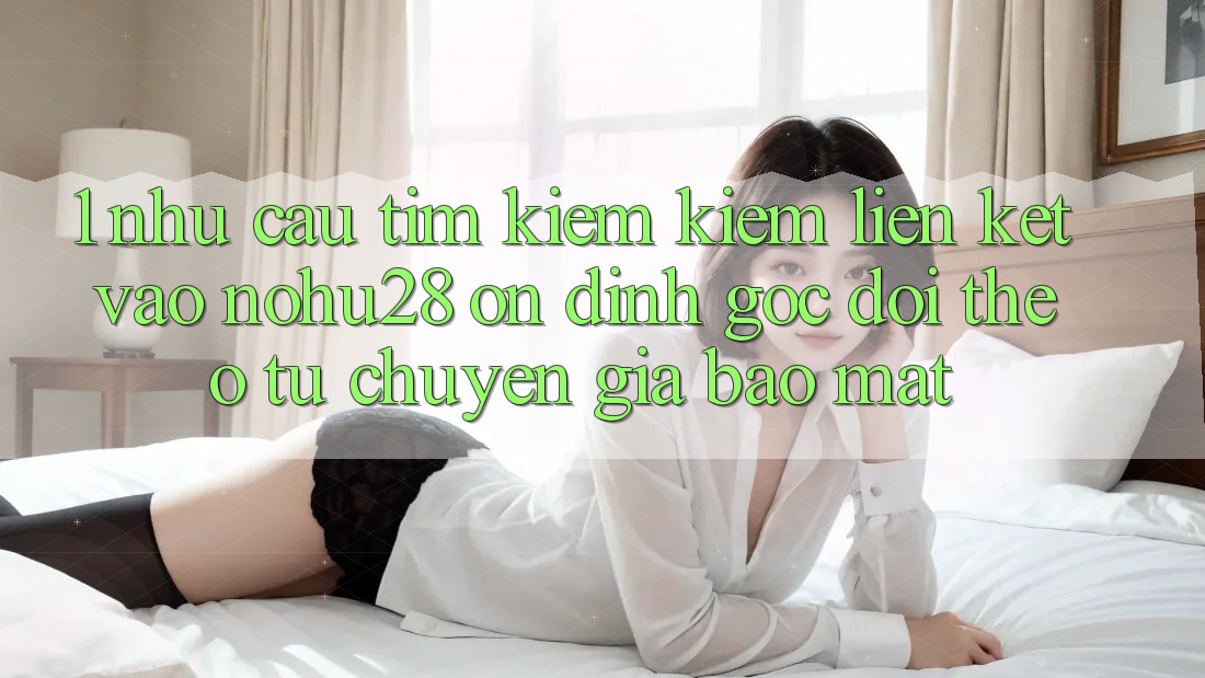 1. Nhu Cầu Tìm kiếm Kiếm Liên kết Vào Nohu28 Ổn định - Góc Dõi theo Từ Chuyên Gia Bảo Mật 1. Nhu Cầu Tìm kiếm Kiếm Liên kết Vào Nohu28 Ổn định - Góc Dõi theo Từ Chuyên Gia Bảo Mật